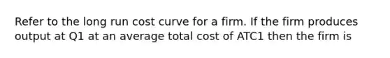 Refer to the long run cost curve for a firm. If the firm produces output at Q1 at an average total cost of ATC1 then the firm is