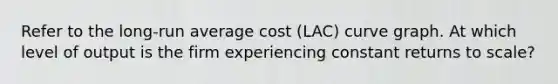 Refer to the long-run average cost (LAC) curve graph. At which level of output is the firm experiencing constant returns to scale?