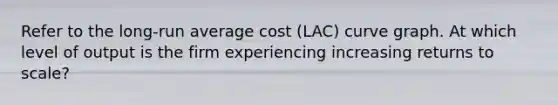 Refer to the long-run average cost (LAC) curve graph. At which level of output is the firm experiencing increasing returns to scale?