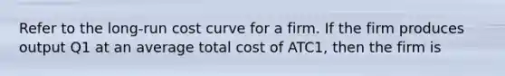 Refer to the long-run cost curve for a firm. If the firm produces output Q1 at an average total cost of ATC1, then the firm is