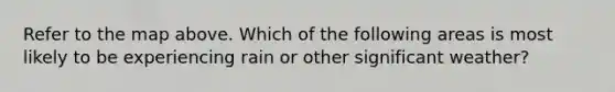 Refer to the map above. Which of the following areas is most likely to be experiencing rain or other significant weather?