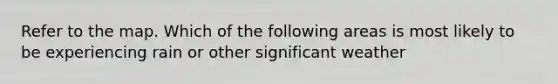 Refer to the map. Which of the following areas is most likely to be experiencing rain or other significant weather
