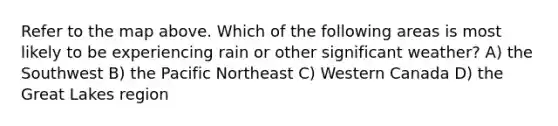 Refer to the map above. Which of the following areas is most likely to be experiencing rain or other significant weather? A) the Southwest B) the Pacific Northeast C) Western Canada D) the Great Lakes region