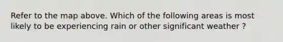 Refer to the map above. Which of the following areas is most likely to be experiencing rain or other significant weather ?