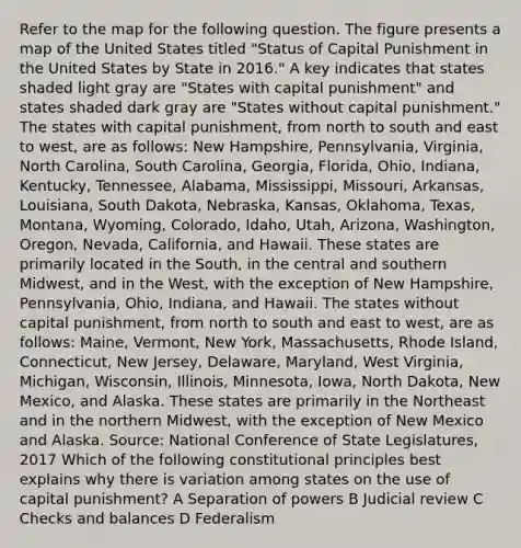 Refer to the map for the following question. The figure presents a map of the United States titled "Status of Capital Punishment in the United States by State in 2016." A key indicates that states shaded light gray are "States with capital punishment" and states shaded dark gray are "States without capital punishment." The states with capital punishment, from north to south and east to west, are as follows: New Hampshire, Pennsylvania, Virginia, North Carolina, South Carolina, Georgia, Florida, Ohio, Indiana, Kentucky, Tennessee, Alabama, Mississippi, Missouri, Arkansas, Louisiana, South Dakota, Nebraska, Kansas, Oklahoma, Texas, Montana, Wyoming, Colorado, Idaho, Utah, Arizona, Washington, Oregon, Nevada, California, and Hawaii. These states are primarily located in the South, in the central and southern Midwest, and in the West, with the exception of New Hampshire, Pennsylvania, Ohio, Indiana, and Hawaii. The states without capital punishment, from north to south and east to west, are as follows: Maine, Vermont, New York, Massachusetts, Rhode Island, Connecticut, New Jersey, Delaware, Maryland, West Virginia, Michigan, Wisconsin, Illinois, Minnesota, Iowa, North Dakota, New Mexico, and Alaska. These states are primarily in the Northeast and in the northern Midwest, with the exception of New Mexico and Alaska. Source: National Conference of State Legislatures, 2017 Which of the following constitutional principles best explains why there is variation among states on the use of capital punishment? A Separation of powers B Judicial review C Checks and balances D Federalism