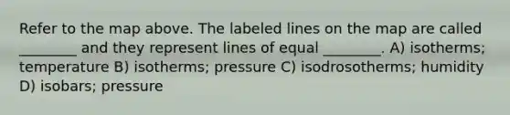 Refer to the map above. The labeled lines on the map are called ________ and they represent lines of equal ________. A) isotherms; temperature B) isotherms; pressure C) isodrosotherms; humidity D) isobars; pressure