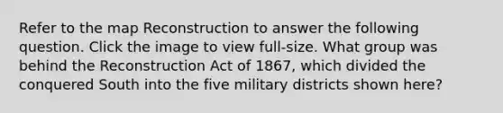 Refer to the map Reconstruction to answer the following question. Click the image to view full-size. What group was behind the Reconstruction Act of 1867, which divided the conquered South into the five military districts shown here?