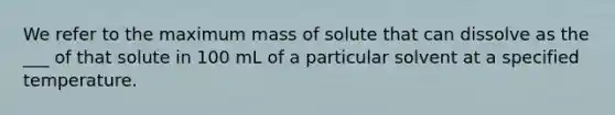 We refer to the maximum mass of solute that can dissolve as the ___ of that solute in 100 mL of a particular solvent at a specified temperature.