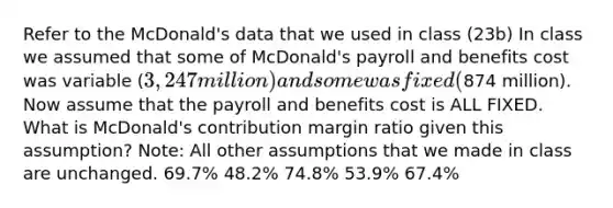 Refer to the McDonald's data that we used in class (23b) In class we assumed that some of McDonald's payroll and benefits cost was variable (3,247 million) and some was fixed (874 million). Now assume that the payroll and benefits cost is ALL FIXED. What is McDonald's contribution margin ratio given this assumption? Note: All other assumptions that we made in class are unchanged. 69.7% 48.2% 74.8% 53.9% 67.4%