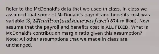 Refer to the McDonald's data that we used in class. In class we assumed that some of McDonald's payroll and benefits cost was variable (3,247 million) and some was fixed (874 million). Now assume that the payroll and benefits cost is ALL FIXED. What is McDonald's contribution margin ratio given this assumption? Note: All other assumptions that we made in class are unchanged.