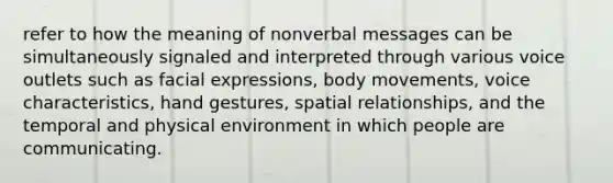 refer to how the meaning of nonverbal messages can be simultaneously signaled and interpreted through various voice outlets such as facial expressions, body movements, voice characteristics, hand gestures, spatial relationships, and the temporal and physical environment in which people are communicating.