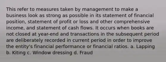 This refer to measures taken by management to make a business look as strong as possible in its statement of financial position, statement of profit or loss and other comprehensive income, and statement of cash flows. It occurs when books are not closed at year-end and transactions in the subsequent period are deliberately recorded in current period in order to improve the entity's financial performance or financial ratios. a. Lapping b. Kiting c. Window dressing d. Fraud