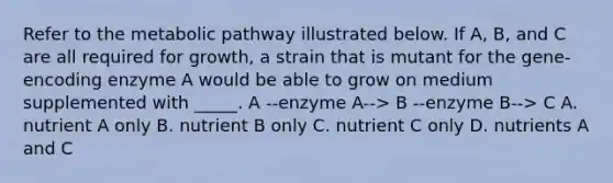 Refer to the metabolic pathway illustrated below. If A, B, and C are all required for growth, a strain that is mutant for the gene-encoding enzyme A would be able to grow on medium supplemented with _____. A --enzyme A--> B --enzyme B--> C A. nutrient A only B. nutrient B only C. nutrient C only D. nutrients A and C