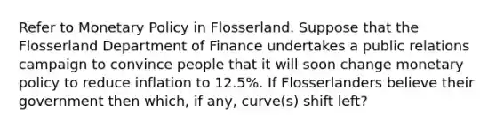 Refer to Monetary Policy in Flosserland. Suppose that the Flosserland Department of Finance undertakes a public relations campaign to convince people that it will soon change monetary policy to reduce inflation to 12.5%. If Flosserlanders believe their government then which, if any, curve(s) shift left?