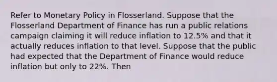 Refer to Monetary Policy in Flosserland. Suppose that the Flosserland Department of Finance has run a public relations campaign claiming it will reduce inflation to 12.5% and that it actually reduces inflation to that level. Suppose that the public had expected that the Department of Finance would reduce inflation but only to 22%. Then