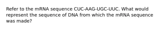 Refer to the mRNA sequence CUC-AAG-UGC-UUC. What would represent the sequence of DNA from which the mRNA sequence was made?