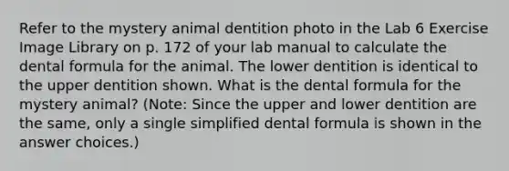 Refer to the mystery animal dentition photo in the Lab 6 Exercise Image Library on p. 172 of your lab manual to calculate the dental formula for the animal. The lower dentition is identical to the upper dentition shown. What is the dental formula for the mystery animal? (Note: Since the upper and lower dentition are the same, only a single simplified dental formula is shown in the answer choices.)