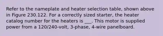 Refer to the nameplate and heater selection table, shown above in Figure 230.122. For a correctly sized starter, the heater catalog number for the heaters is ___. This motor is supplied power from a 120/240-volt, 3-phase, 4-wire panelboard.