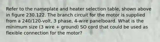 Refer to the nameplate and heater selection table, shown above in figure 230.122. The branch circuit for the motor is supplied from a 240/120-volt, 3 phase, 4-wire panelboard. What is the minimum size (3 wire + ground) SO cord that could be used as flexible connection for the motor?