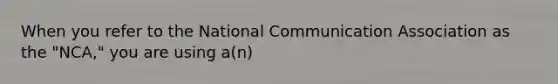 When you refer to the National Communication Association as the "NCA," you are using a(n)