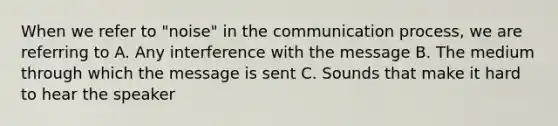 When we refer to "noise" in <a href='https://www.questionai.com/knowledge/kTysIo37id-the-communication-process' class='anchor-knowledge'>the communication process</a>, we are referring to A. Any interference with the message B. The medium through which the message is sent C. Sounds that make it hard to hear the speaker