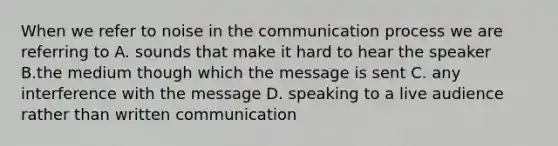 When we refer to noise in the communication process we are referring to A. sounds that make it hard to hear the speaker B.the medium though which the message is sent C. any interference with the message D. speaking to a live audience rather than written communication