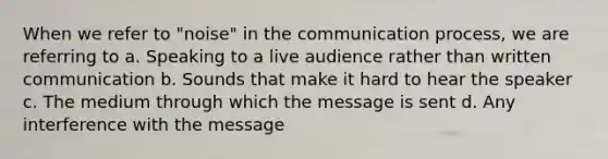 When we refer to "noise" in the communication process, we are referring to a. Speaking to a live audience rather than written communication b. Sounds that make it hard to hear the speaker c. The medium through which the message is sent d. Any interference with the message