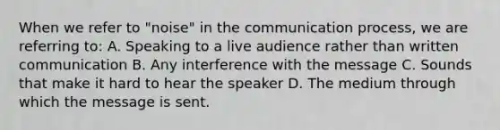 When we refer to "noise" in <a href='https://www.questionai.com/knowledge/kTysIo37id-the-communication-process' class='anchor-knowledge'>the communication process</a>, we are referring to: A. Speaking to a live audience rather than written communication B. Any interference with the message C. Sounds that make it hard to hear the speaker D. The medium through which the message is sent.