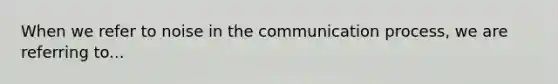 When we refer to noise in the communication process, we are referring to...