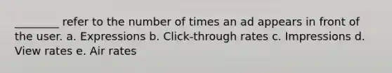 ________ refer to the number of times an ad appears in front of the user. a. Expressions b. Click-through rates c. Impressions d. View rates e. Air rates