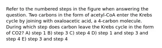 Refer to the numbered steps in the figure when answering the question. Two carbons in the form of acetyl-CoA enter the Krebs cycle by joining with oxaloacetic acid, a 4-carbon molecule. During which step does carbon leave the Krebs cycle in the form of CO2? A) step 1 B) step 3 C) step 4 D) step 1 and step 3 and step 4 E) step 3 and step 4