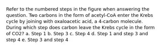 Refer to the numbered steps in the figure when answering the question. Two carbons in the form of acetyl-CoA enter the Krebs cycle by joining with oxaloacetic acid, a 4-carbon molecule. During which step does carbon leave the Krebs cycle in the form of CO2? a. Step 1 b. Step 3 c. Step 4 d. Step 1 and step 3 and step 4 e. Step 3 and step 4