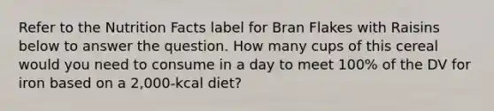 Refer to the Nutrition Facts label for Bran Flakes with Raisins below to answer the question. How many cups of this cereal would you need to consume in a day to meet 100% of the DV for iron based on a 2,000-kcal diet?