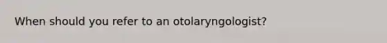 When should you refer to an otolaryngologist?