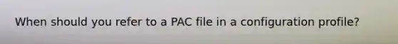 When should you refer to a PAC file in a configuration profile?