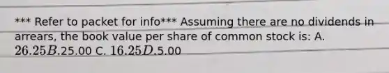 *** Refer to packet for info*** Assuming there are no dividends in arrears, the book value per share of common stock is: A. 26.25 B.25.00 C. 16.25 D.5.00