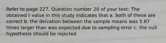 Refer to page 227, Question number 20 of your text: The obtained t value in this study indicates that a. both of these are correct b. the deivation between the sample means was 5.87 times larger than was expected due to sampling error c. the null hypothesis should be rejected