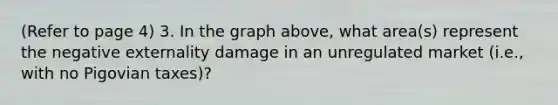 (Refer to page 4) 3. In the graph above, what area(s) represent the negative externality damage in an unregulated market (i.e., with no Pigovian taxes)?