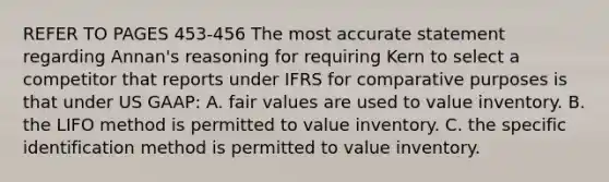 REFER TO PAGES 453-456 The most accurate statement regarding Annan's reasoning for requiring Kern to select a competitor that reports under IFRS for comparative purposes is that under US GAAP: A. fair values are used to value inventory. B. the LIFO method is permitted to value inventory. C. the specific identification method is permitted to value inventory.