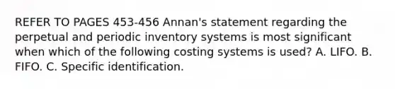 REFER TO PAGES 453-456 Annan's statement regarding the perpetual and periodic inventory systems is most significant when which of the following costing systems is used? A. LIFO. B. FIFO. C. Specific identification.