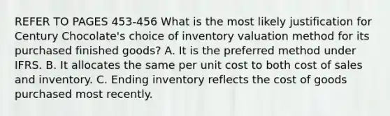 REFER TO PAGES 453-456 What is the most likely justification for Century Chocolate's choice of inventory valuation method for its purchased finished goods? A. It is the preferred method under IFRS. B. It allocates the same per unit cost to both cost of sales and inventory. C. Ending inventory reflects the cost of goods purchased most recently.