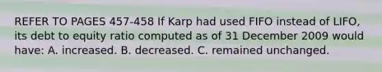 REFER TO PAGES 457-458 If Karp had used FIFO instead of LIFO, its debt to equity ratio computed as of 31 December 2009 would have: A. increased. B. decreased. C. remained unchanged.