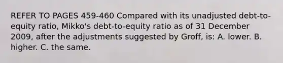 REFER TO PAGES 459-460 Compared with its unadjusted debt-to-equity ratio, Mikko's debt-to-equity ratio as of 31 December 2009, after the adjustments suggested by Groff, is: A. lower. B. higher. C. the same.