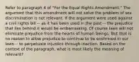 Refer to paragraph 4 of "For the Equal Rights Amendment." The argument that this amendment will not solve the problem of sex discrimination is not relevant. If the argument were used against a civil rights bill -- as it has been used in the past -- the prejudice that lies behind it would be embarrassing. Of course laws will not eliminate prejudice from the hearts of human beings. But that is no reason to allow prejudice to continue to be enshrined in our laws -- to perpetuate injustice through inaction. Based on the context of the paragraph, what is most likely the meaning of relevant?