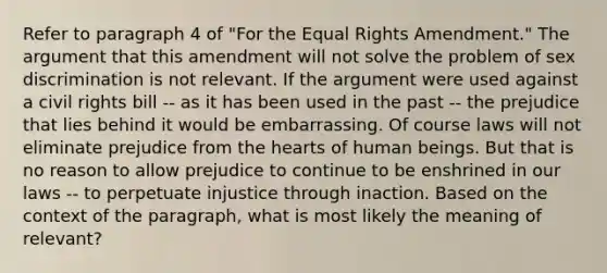 Refer to paragraph 4 of "For the Equal Rights Amendment." The argument that this amendment will not solve the problem of sex discrimination is not relevant. If the argument were used against a civil rights bill -- as it has been used in the past -- the prejudice that lies behind it would be embarrassing. Of course laws will not eliminate prejudice from the hearts of human beings. But that is no reason to allow prejudice to continue to be enshrined in our laws -- to perpetuate injustice through inaction. Based on the context of the paragraph, what is most likely the meaning of relevant?