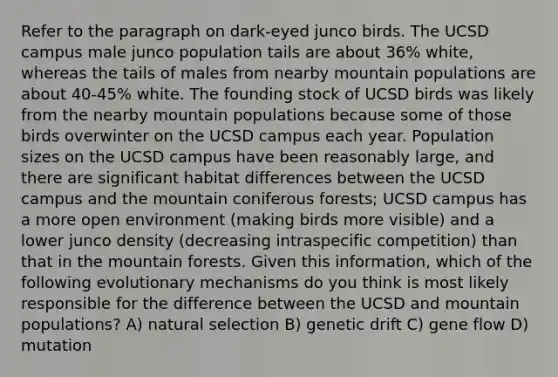 Refer to the paragraph on dark-eyed junco birds. The UCSD campus male junco population tails are about 36% white, whereas the tails of males from nearby mountain populations are about 40-45% white. The founding stock of UCSD birds was likely from the nearby mountain populations because some of those birds overwinter on the UCSD campus each year. Population sizes on the UCSD campus have been reasonably large, and there are significant habitat differences between the UCSD campus and the mountain coniferous forests; UCSD campus has a more open environment (making birds more visible) and a lower junco density (decreasing intraspecific competition) than that in the mountain forests. Given this information, which of the following evolutionary mechanisms do you think is most likely responsible for the difference between the UCSD and mountain populations? A) natural selection B) genetic drift C) gene flow D) mutation