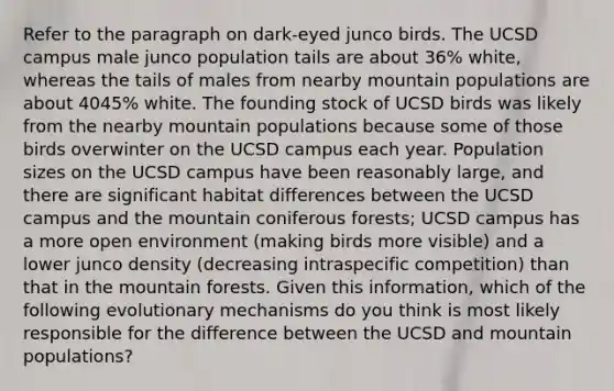 Refer to the paragraph on dark-eyed junco birds. The UCSD campus male junco population tails are about 36% white, whereas the tails of males from nearby mountain populations are about 4045% white. The founding stock of UCSD birds was likely from the nearby mountain populations because some of those birds overwinter on the UCSD campus each year. Population sizes on the UCSD campus have been reasonably large, and there are significant habitat differences between the UCSD campus and the mountain coniferous forests; UCSD campus has a more open environment (making birds more visible) and a lower junco density (decreasing intraspecific competition) than that in the mountain forests. Given this information, which of the following evolutionary mechanisms do you think is most likely responsible for the difference between the UCSD and mountain populations?