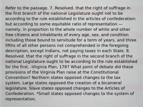 Refer to the passage. 7. Resolved. that the right of suffrage in the first branch of the national Legislature ought not to be according to the rule established in <a href='https://www.questionai.com/knowledge/k5NDraRCFC-the-articles-of-confederation' class='anchor-knowledge'>the articles of confederation</a>: but according to some equitable ratio of representation — namely, in proportion to the whole number of white and other free citizens and inhabitants of every age, sex, and condition including those bound to servitude for a term of years, and three fifths of all other persons not comprehended in the foregoing description, except Indians, not paying taxes in each State. 8. Resolved. that the right of suffrage in the second branch of the national Legislature ought to be according to the rule established for the first. -<a href='https://www.questionai.com/knowledge/kPCdzBvPry-virginia-plan' class='anchor-knowledge'>virginia plan</a>, 1787 What point of debate did these provisions of the Virginia Plan raise at <a href='https://www.questionai.com/knowledge/knd5xy61DJ-the-constitutional-convention' class='anchor-knowledge'>the constitutional convention</a>? Northern states opposed changes to the tax system. Large states opposed the creation of a bicameral legislature. Slave states opposed changes to the Articles of Confederation. *Small states opposed changes to the system of representation.