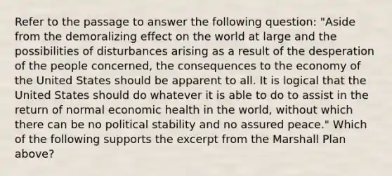 Refer to the passage to answer the following question: "Aside from the demoralizing effect on the world at large and the possibilities of disturbances arising as a result of the desperation of the people concerned, the consequences to the economy of the United States should be apparent to all. It is logical that the United States should do whatever it is able to do to assist in the return of normal economic health in the world, without which there can be no political stability and no assured peace." Which of the following supports the excerpt from the Marshall Plan above?