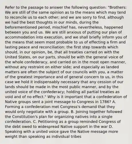 Refer to the passage to answer the following question: "Brothers: We are still of the same opinion as to the means which may tend to reconcile us to each other; and we are sorry to find, although we had the best thoughts in our minds, during the beforementioned period, mischief has, nevertheless, happened between you and us. We are still anxious of putting our plan of accommodation into execution, and we shall briefly inform you of the means that seem most probable to us of effecting a firm and lasting peace and reconciliation: the first step towards which should, in our opinion, be, that all treaties carried on with the United States, on our parts, should be with the general voice of the whole confederacy, and carried on in the most open manner, without any restraint on either side; and especially as landed matters are often the subject of our councils with you, a matter of the greatest importance and of general concern to us, in this case we hold it indispensably necessary that any cession of our lands should be made in the most public manner, and by the united voice of the confederacy; holding all partial treaties as void and of no effect." Why is it important that a confederation of Native groups sent a joint message to Congress in 1786? A. Forming a confederation met Congress's demand that they would only negotiate with a group. B. Joining together followed the Constitution's plan for organizing natives into a single confederation. C. Petitioning as a group reminded Congress of the debt owed to widespread Native support in the war D. Speaking with a united voice gave the Native message more weight than speaking as individual tribes